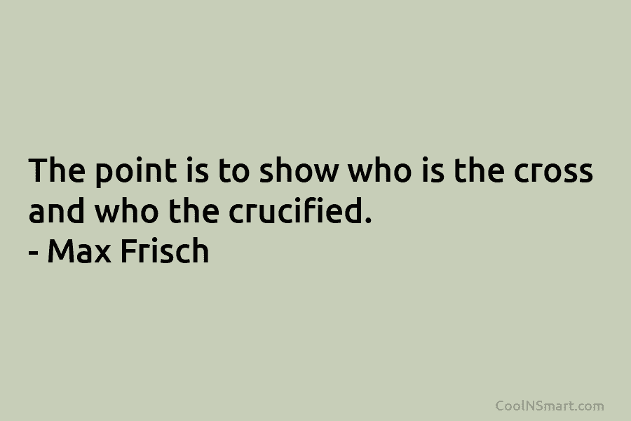The point is to show who is the cross and who the crucified. – Max Frisch