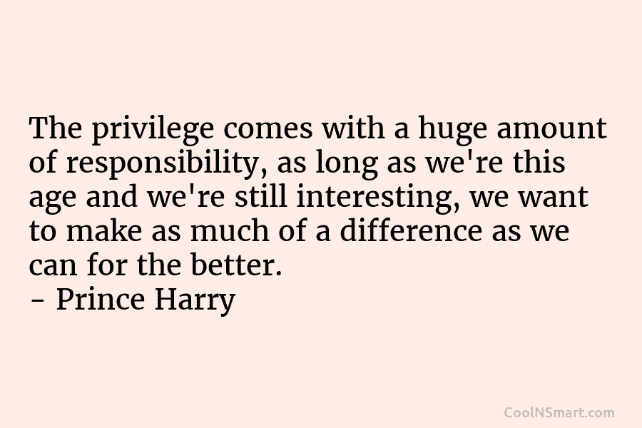 The privilege comes with a huge amount of responsibility, as long as we’re this age and we’re still interesting, we...