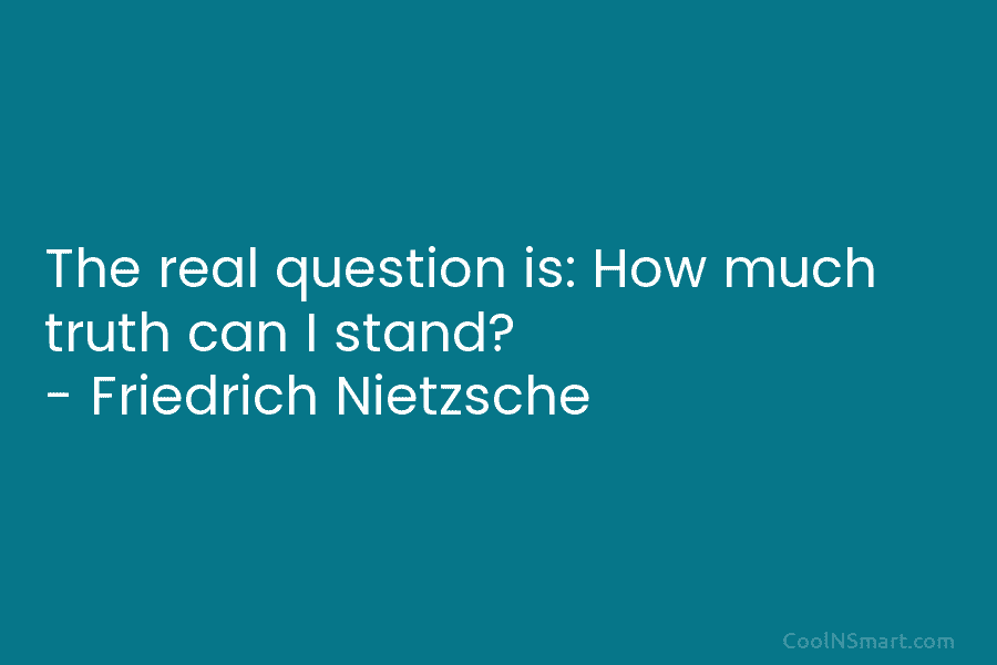 The real question is: How much truth can I stand? – Friedrich Nietzsche