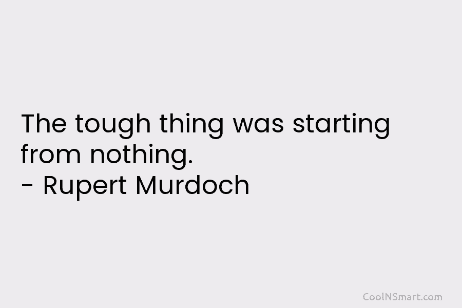 The tough thing was starting from nothing. – Rupert Murdoch
