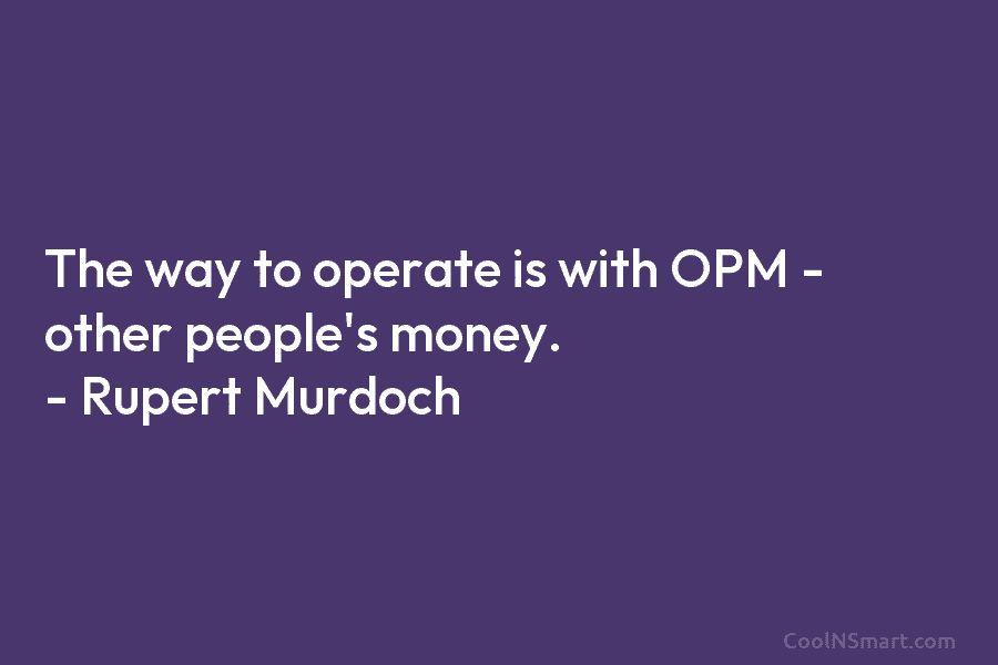 The way to operate is with OPM – other people’s money. – Rupert Murdoch