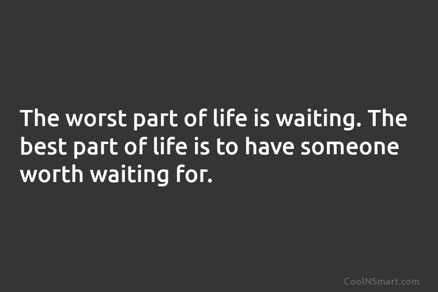 The worst part of life is waiting. The best part of life is to have...