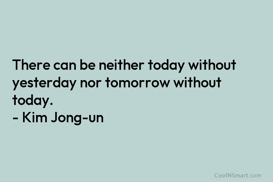 There can be neither today without yesterday nor tomorrow without today. – Kim Jong-un