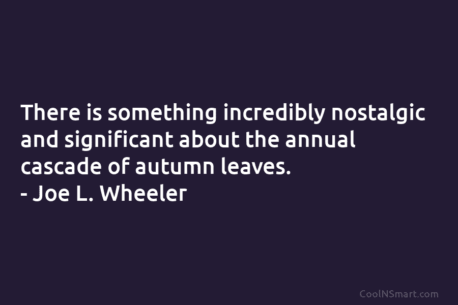 There is something incredibly nostalgic and significant about the annual cascade of autumn leaves. – Joe L. Wheeler