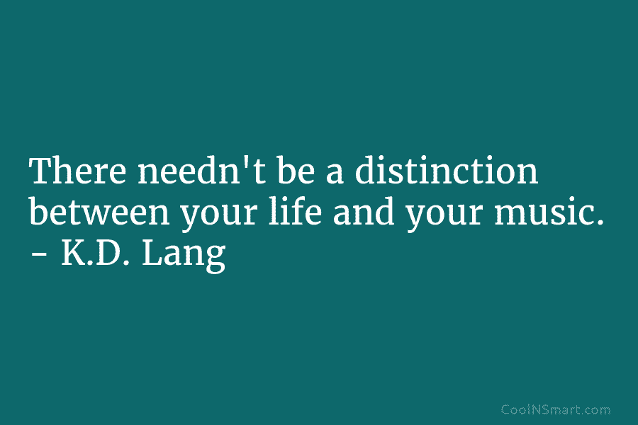 There needn’t be a distinction between your life and your music. – K.D. Lang