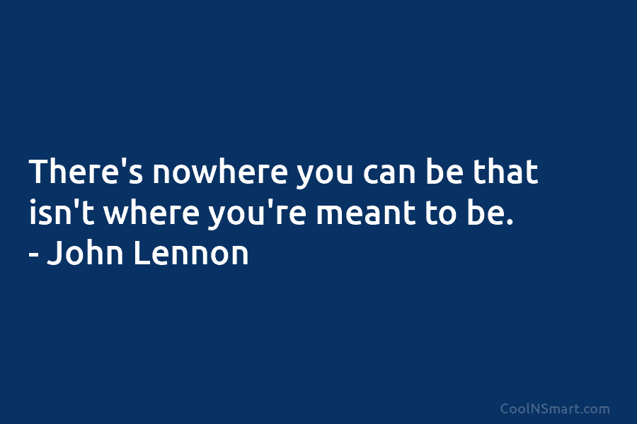 There’s nowhere you can be that isn’t where you’re meant to be. – John Lennon