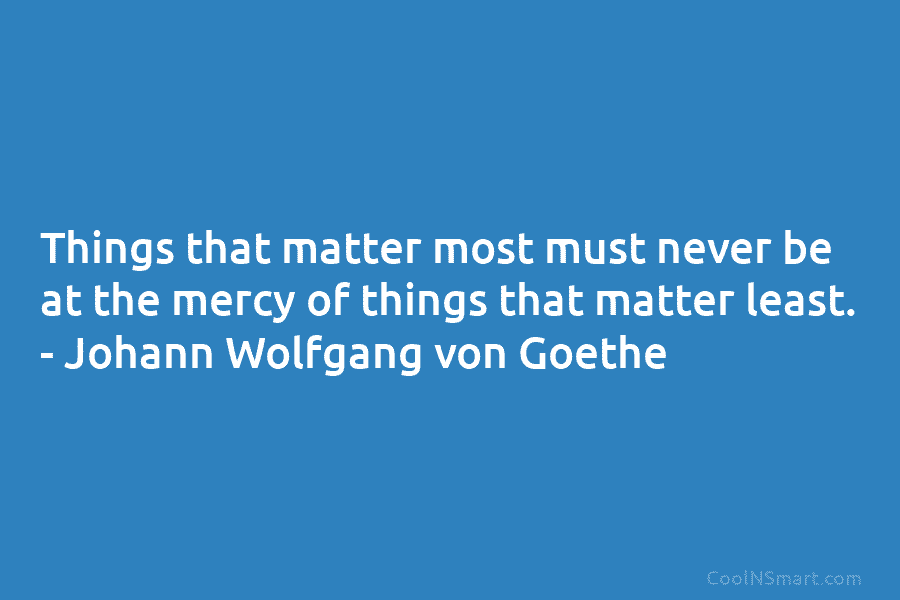 Things that matter most must never be at the mercy of things that matter least. – Johann Wolfgang von Goethe