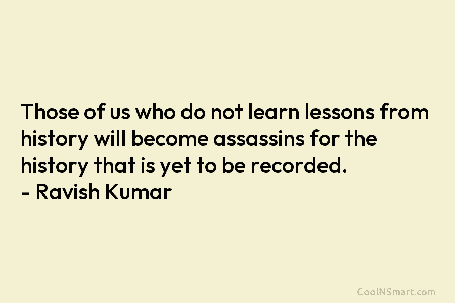 Those of us who do not learn lessons from history will become assassins for the history that is yet to...
