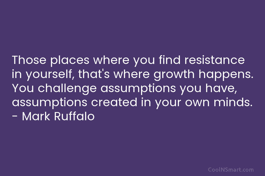 Those places where you find resistance in yourself, that’s where growth happens. You challenge assumptions you have, assumptions created in...