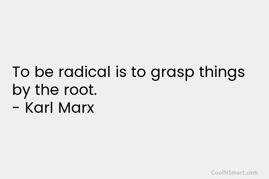 To be radical is to grasp things by the root. – Karl Marx
