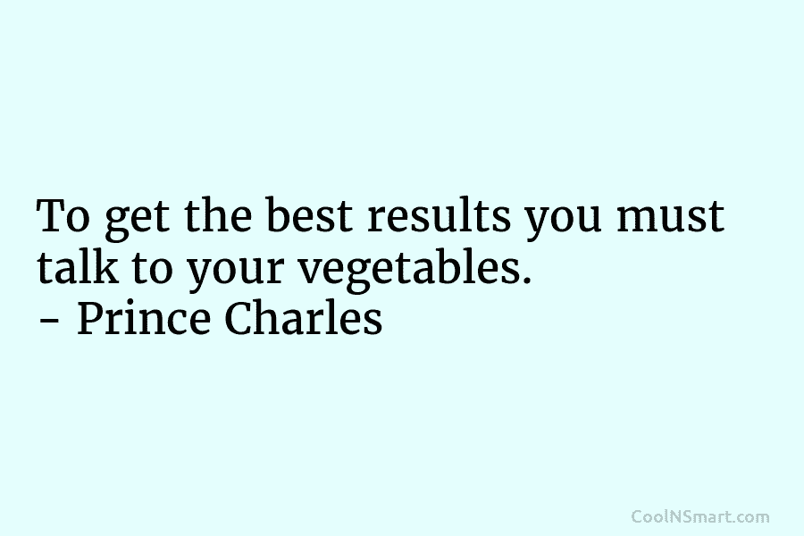 To get the best results you must talk to your vegetables. – Prince Charles