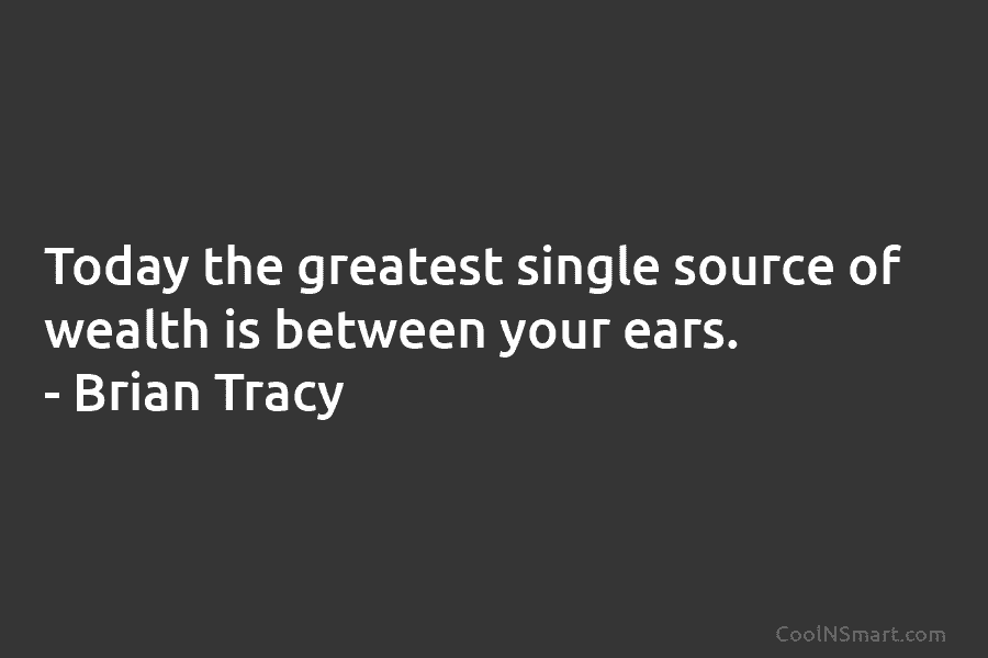 Today the greatest single source of wealth is between your ears. – Brian Tracy