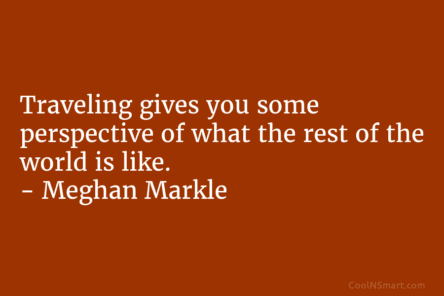 Traveling gives you some perspective of what the rest of the world is like. – Meghan Markle