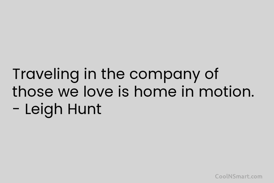 Traveling in the company of those we love is home in motion. – Leigh Hunt