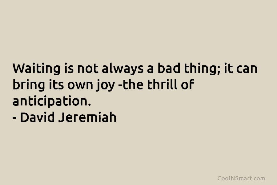 Waiting is not always a bad thing; it can bring its own joy -the thrill of anticipation. – David Jeremiah