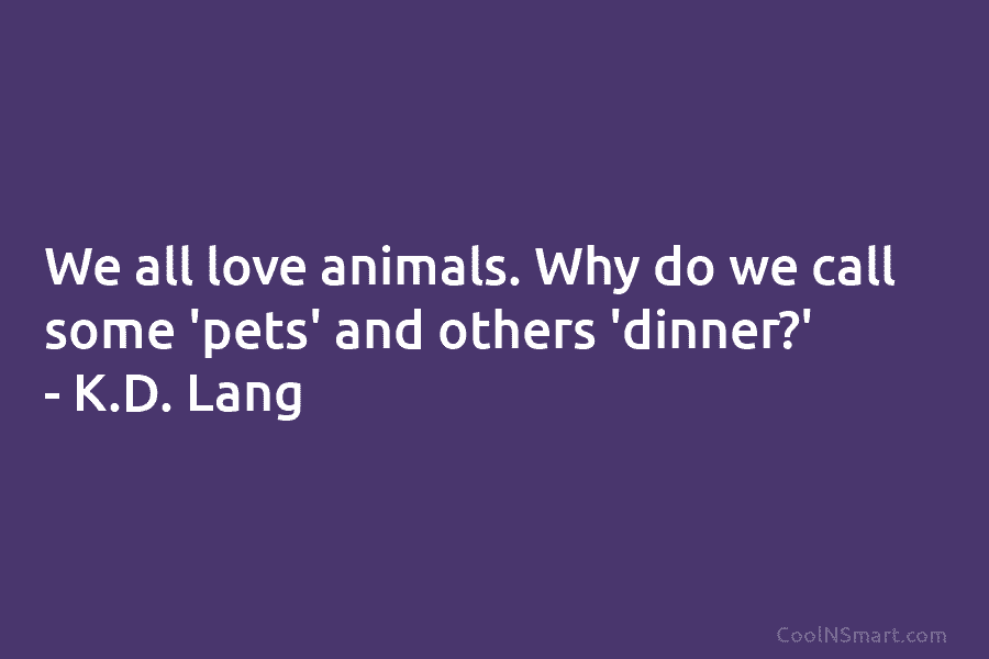 We all love animals. Why do we call some ‘pets’ and others ‘dinner?’ – K.D. Lang