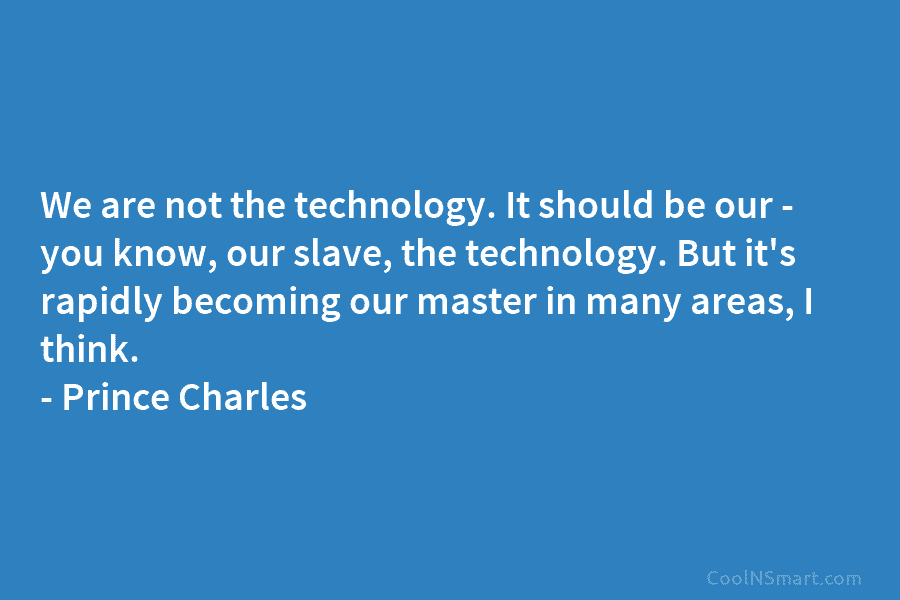 We are not the technology. It should be our – you know, our slave, the...