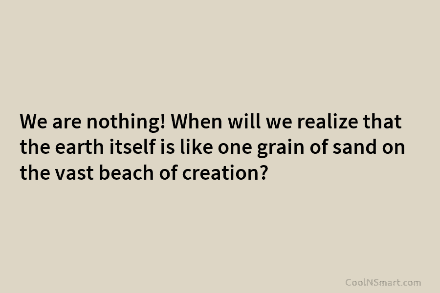 We are nothing! When will we realize that the earth itself is like one grain of sand on the vast...