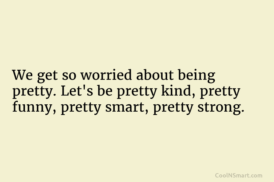 We get so worried about being pretty. Let’s be pretty kind, pretty funny, pretty smart, pretty strong.
