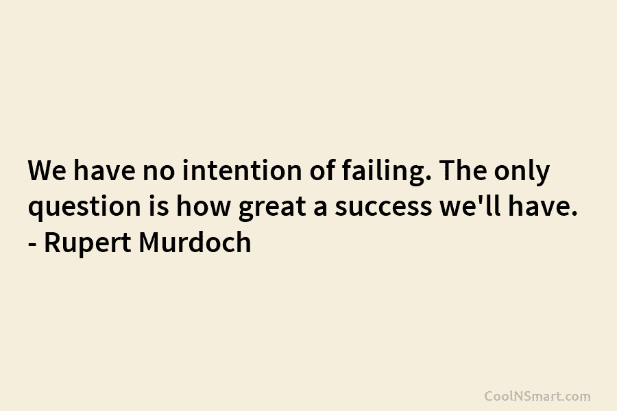 We have no intention of failing. The only question is how great a success we’ll...