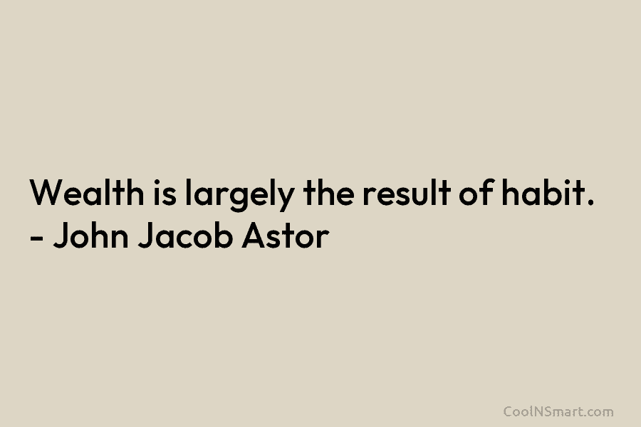 Wealth is largely the result of habit. – John Jacob Astor