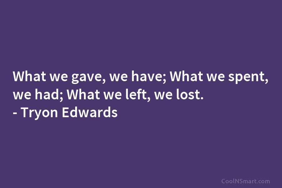 What we gave, we have; What we spent, we had; What we left, we lost. – Tryon Edwards