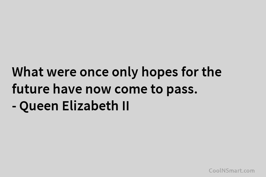 What were once only hopes for the future have now come to pass. – Queen Elizabeth II