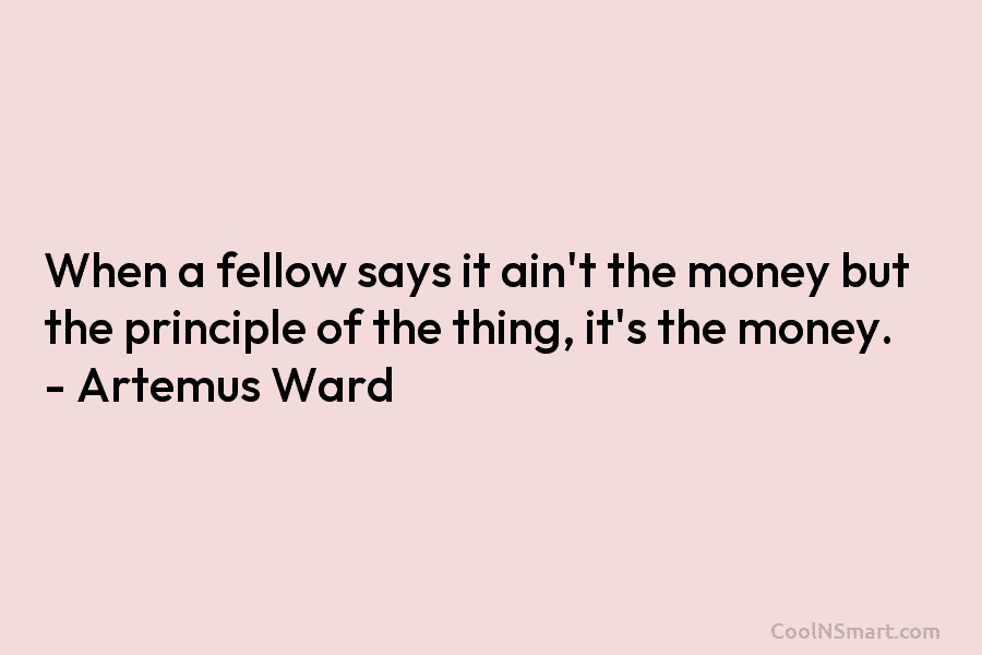When a fellow says it ain’t the money but the principle of the thing, it’s the money. – Artemus Ward