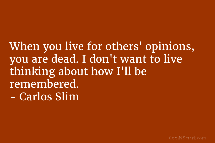 When you live for others’ opinions, you are dead. I don’t want to live thinking about how I’ll be remembered....