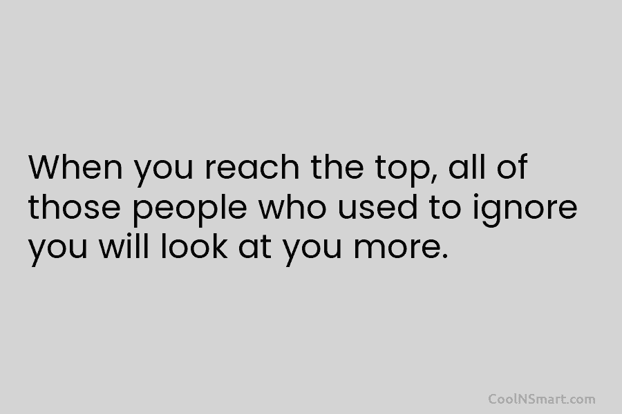 When you reach the top, all of those people who used to ignore you will...