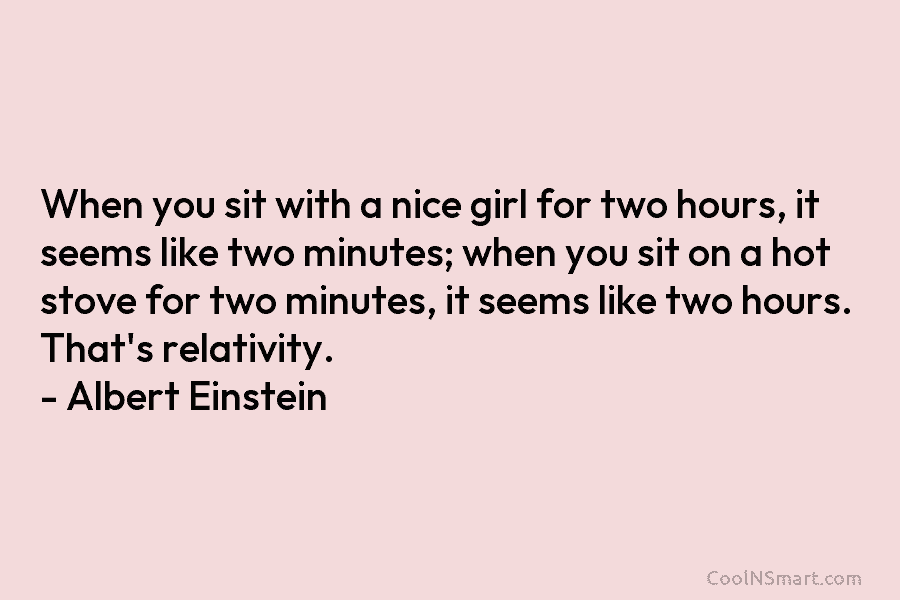 When you sit with a nice girl for two hours, it seems like two minutes; when you sit on a...