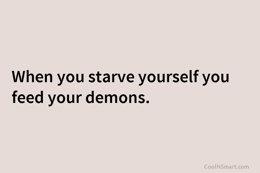 When you starve yourself you feed your demons.