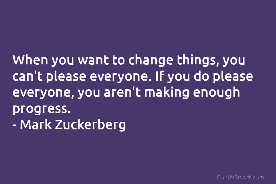 When you want to change things, you can’t please everyone. If you do please everyone, you aren’t making enough progress....