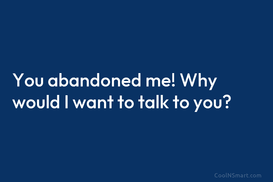 You abandoned me! Why would I want to talk to you?