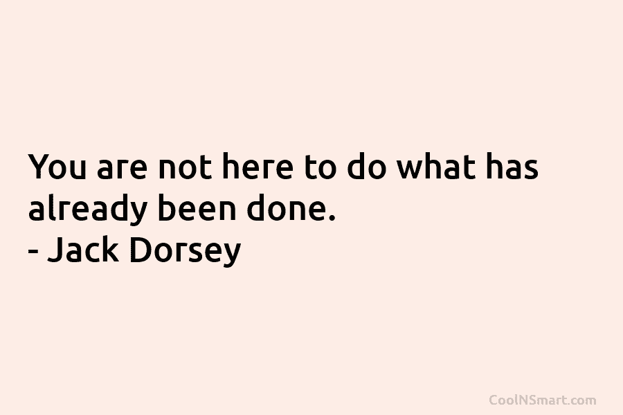 You are not here to do what has already been done. – Jack Dorsey