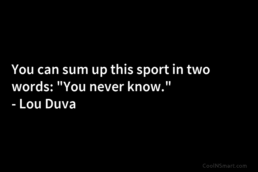 You can sum up this sport in two words: “You never know.” – Lou Duva