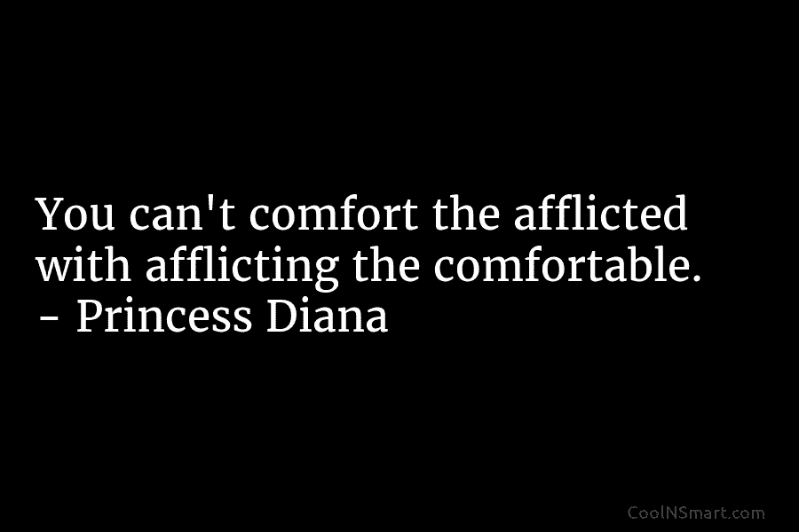 You can’t comfort the afflicted with afflicting the comfortable. – Princess Diana