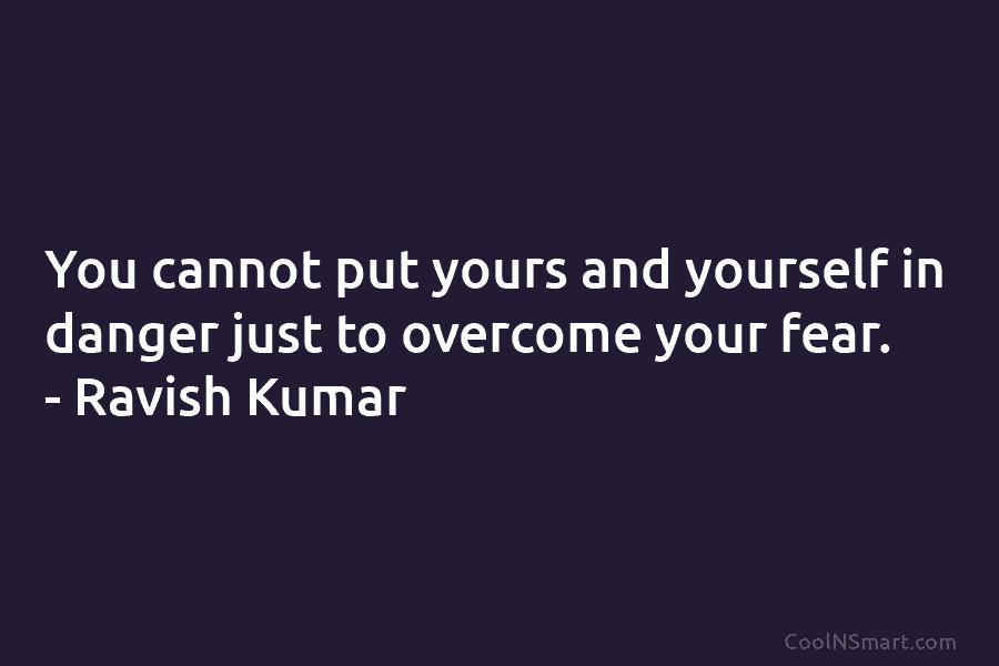 You cannot put yours and yourself in danger just to overcome your fear. – Ravish Kumar
