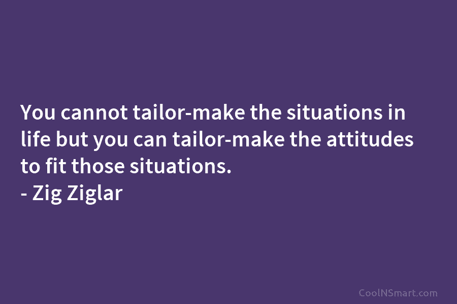 You cannot tailor-make the situations in life but you can tailor-make the attitudes to fit those situations. – Zig Ziglar