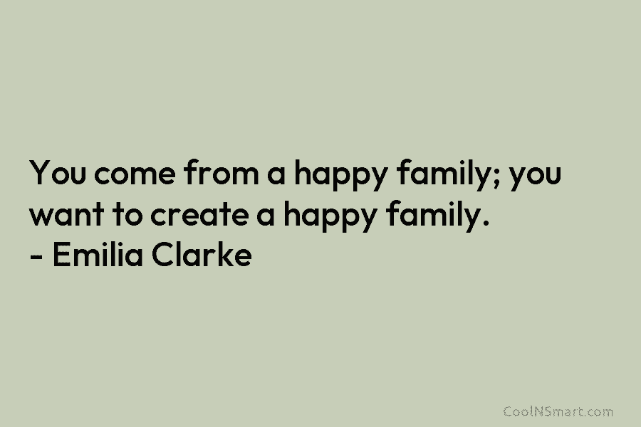 You come from a happy family; you want to create a happy family. – Emilia Clarke