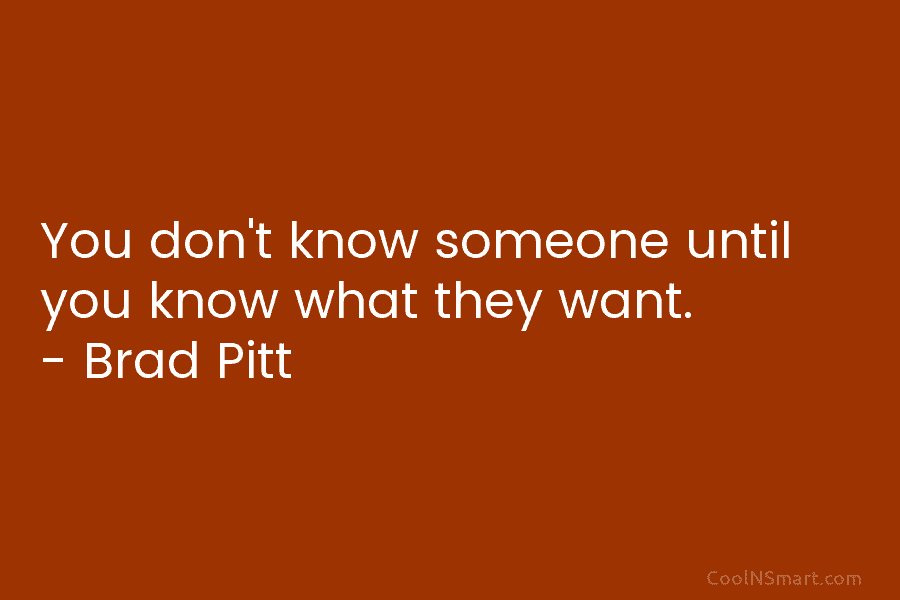 You don’t know someone until you know what they want. – Brad Pitt