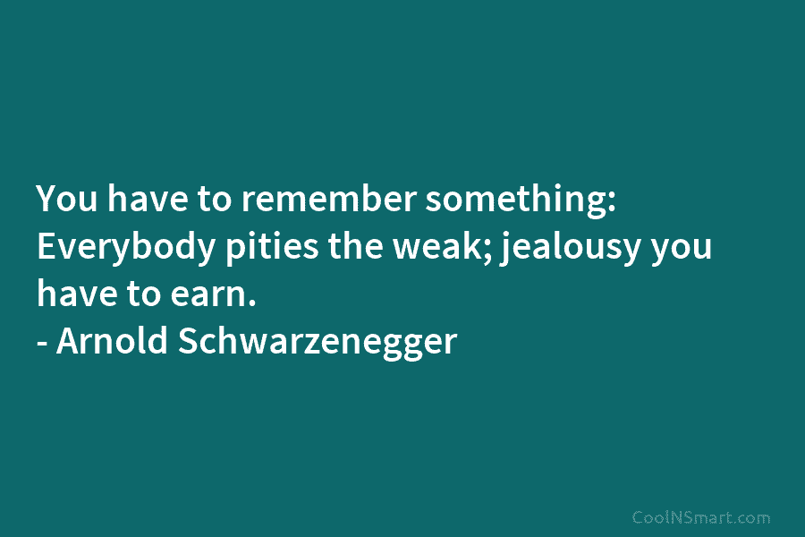 You have to remember something: Everybody pities the weak; jealousy you have to earn. – Arnold Schwarzenegger