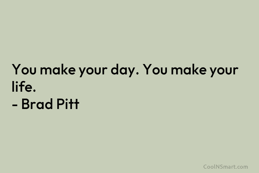 You make your day. You make your life. – Brad Pitt