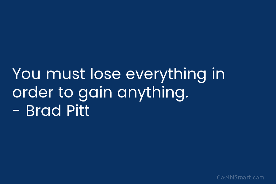 You must lose everything in order to gain anything. – Brad Pitt