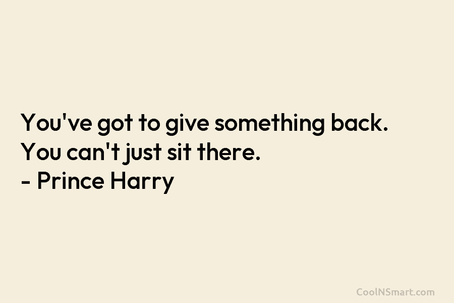 You’ve got to give something back. You can’t just sit there. – Prince Harry