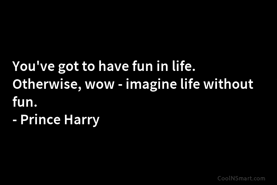 You’ve got to have fun in life. Otherwise, wow – imagine life without fun. – Prince Harry