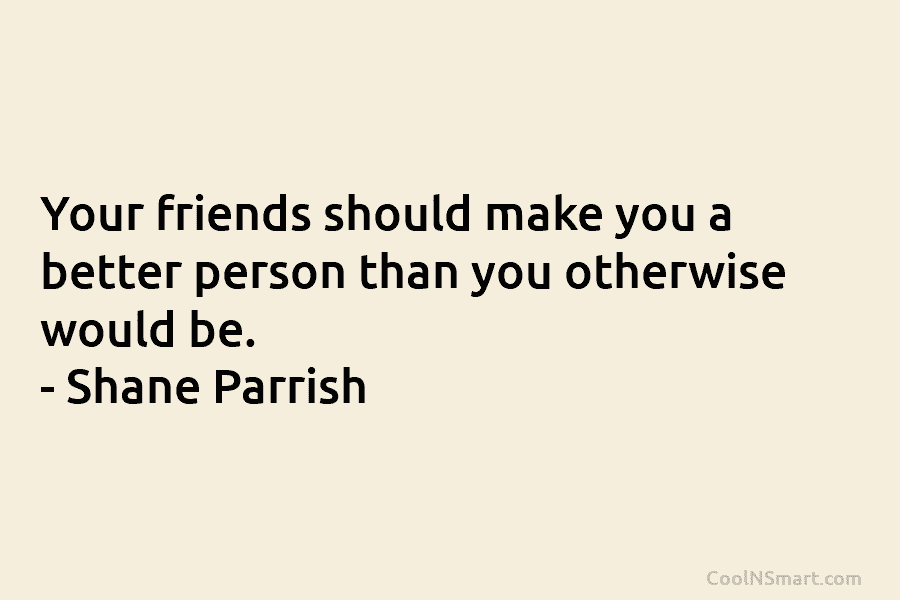 Your friends should make you a better person than you otherwise would be. – Shane...