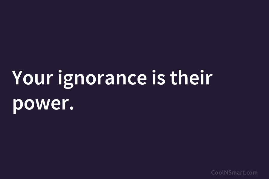 Your ignorance is their power.