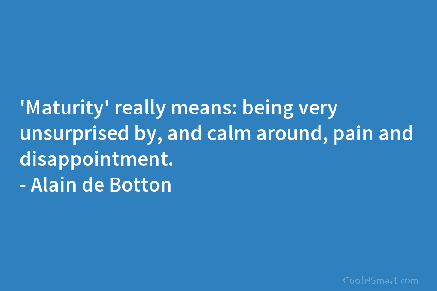 ‘Maturity’ really means: being very unsurprised by, and calm around, pain and disappointment. – Alain de Botton