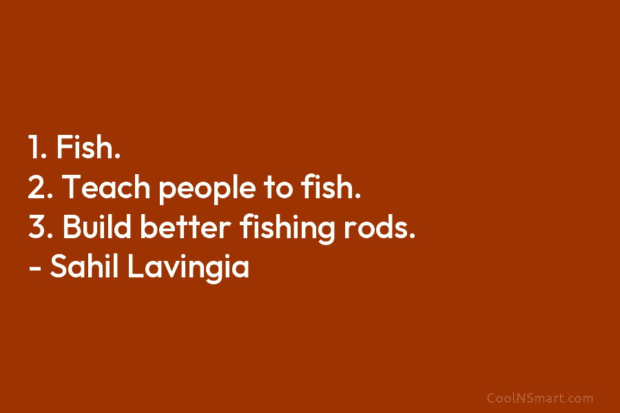1. Fish. 2. Teach people to fish. 3. Build better fishing rods. – Sahil Lavingia